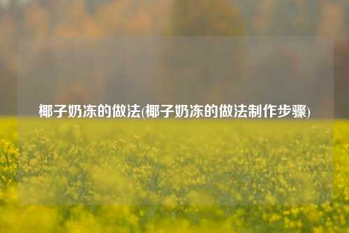 椰子奶冻的做法(椰子奶冻的做法制作步骤)
